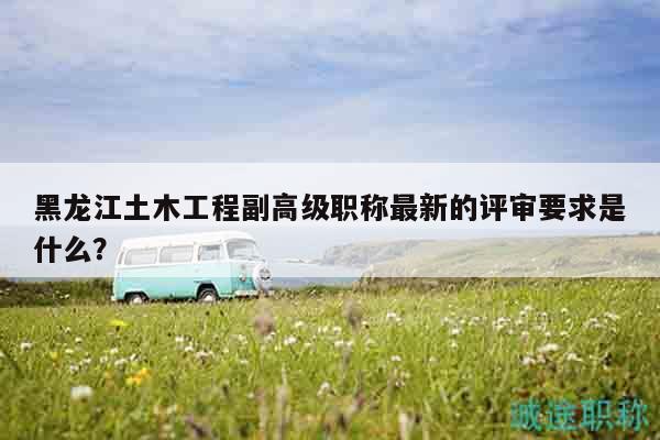 黑龙江土木工程副高级职称最新的评审要求是什么？