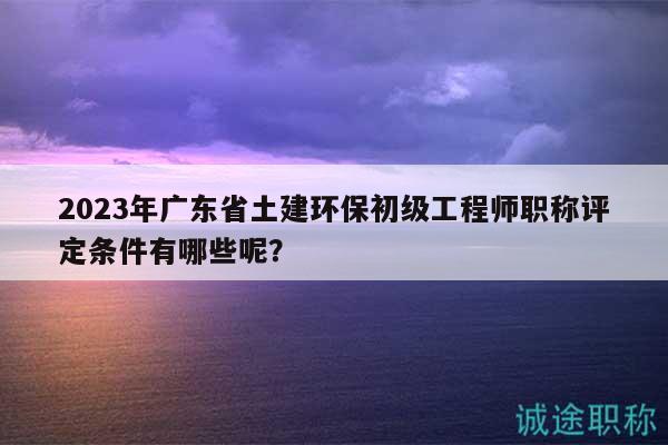 2023年广东省土建环保初级工程师职称评定条件有哪些呢？
