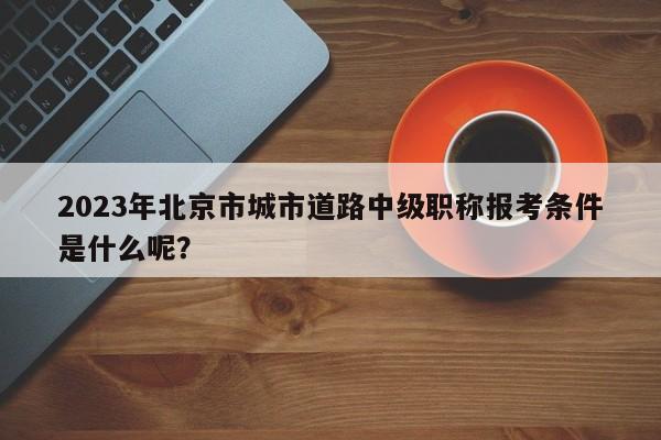 2023年北京市城市道路中级职称报考条件是什么呢？