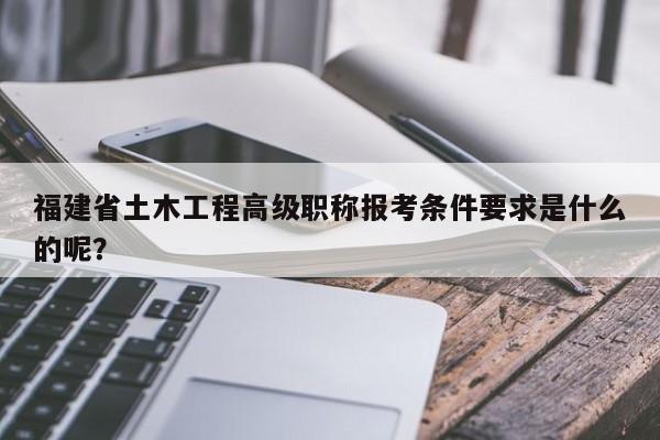 福建省土木工程高级职称报考条件要求是什么的呢？