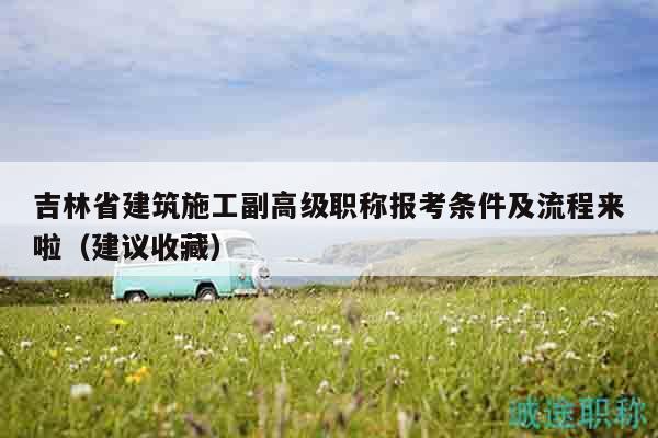 吉林省建筑施工副高级职称报考条件及流程来啦（建议收藏）