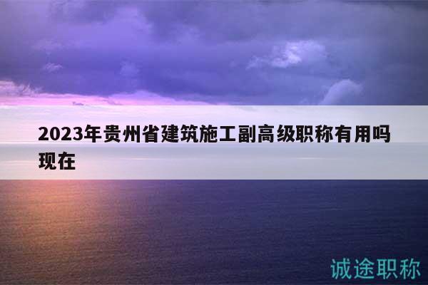 2023年贵州省建筑施工副高级职称有用吗现在