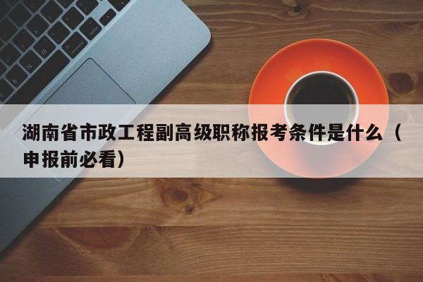 湖南省市政工程副高级职称报考条件是什么（申报前必看）