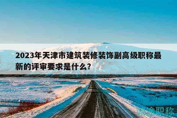2023年天津市建筑装修装饰副高级职称最新的评审要求是什么？