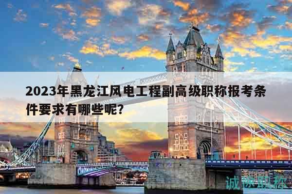 2023年黑龙江风电工程副高级职称报考条件要求有哪些呢？