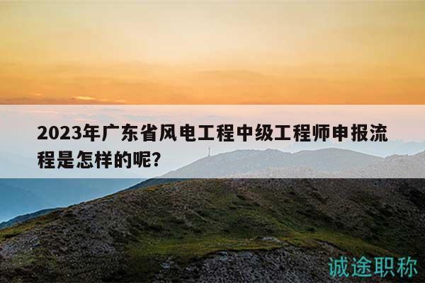 2023年广东省风电工程中级工程师申报流程是怎样的呢？