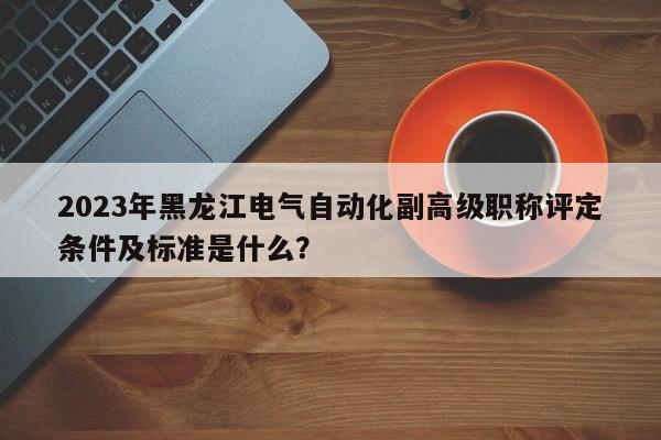 2023年黑龙江电气自动化副高级职称评定条件及标准是什么？