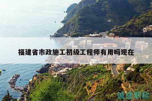 福建省市政施工初级工程师有用吗现在