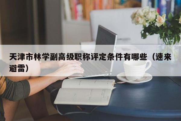 天津市林学副高级职称评定条件有哪些（速来避雷）