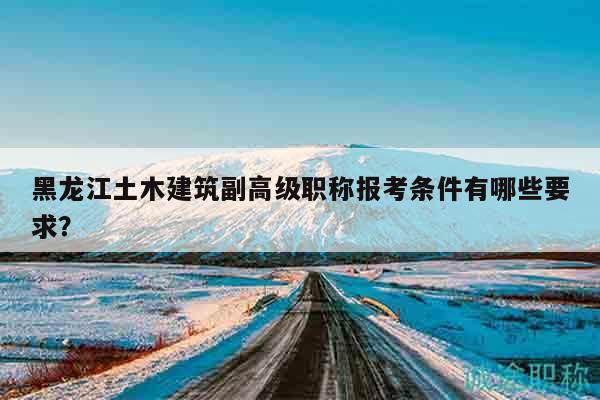 黑龙江土木建筑副高级职称报考条件有哪些要求？