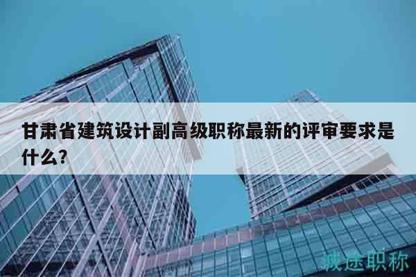 甘肃省建筑设计副高级职称最新的评审要求是什么？