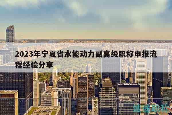 2023年宁夏省水能动力副高级职称申报流程经验分享
