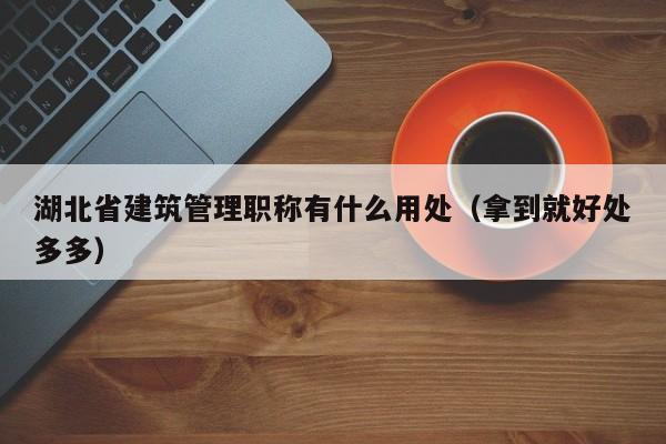 湖北省建筑管理职称有什么用处（拿到就好处多多）