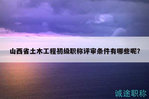 山西省土木工程初级职称评审条件有哪些呢？