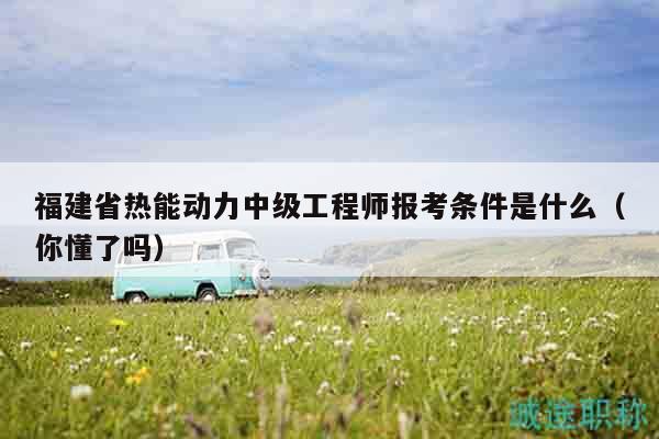 福建省热能动力中级工程师报考条件是什么（你懂了吗）
