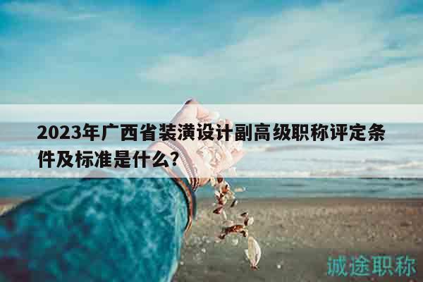 2023年广西省装潢设计副高级职称评定条件及标准是什么？