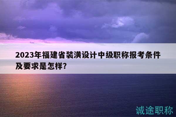 2023年福建省装潢设计中级职称报考条件及要求是怎样？