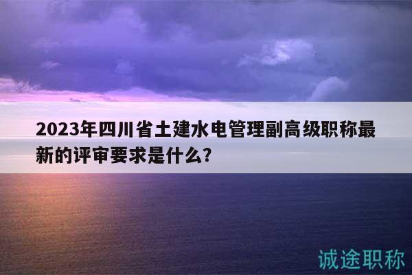 2023年四川省土建水电管理副高级职称最新的评审要求是什么？