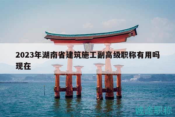 2023年湖南省建筑施工副高级职称有用吗现在