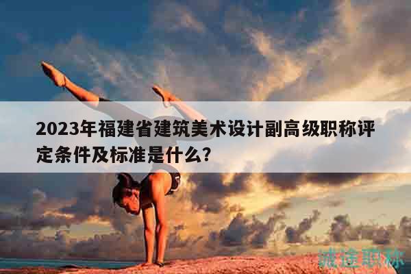 2023年福建省建筑美术设计副高级职称评定条件及标准是什么？