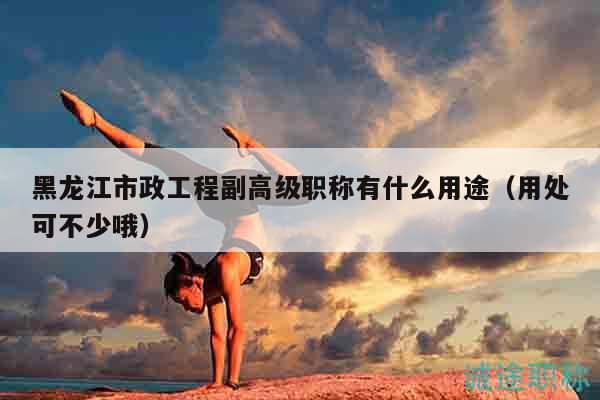 黑龙江市政工程副高级职称有什么用途（用处可不少哦）