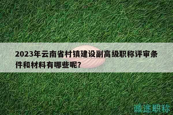 2023年云南省村镇建设副高级职称评审条件和材料有哪些呢？