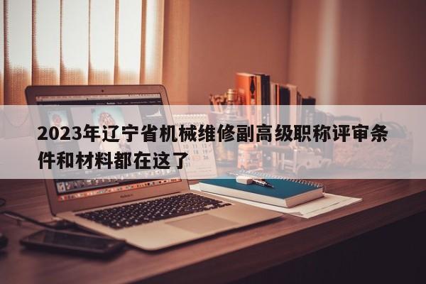 2023年辽宁省机械维修副高级职称评审条件和材料都在这了