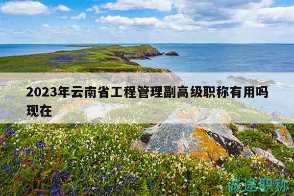 2023年云南省工程管理副高级职称有用吗现在