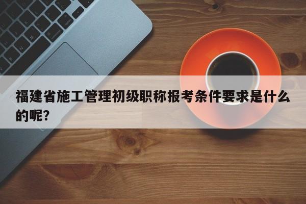 福建省施工管理初级职称报考条件要求是什么的呢？