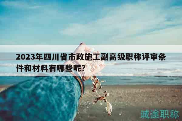 2023年四川省市政施工副高级职称评审条件和材料有哪些呢？
