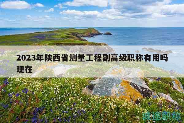 2023年陕西省测量工程副高级职称有用吗现在