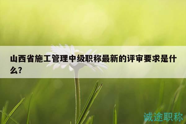 山西省施工管理中级职称最新的评审要求是什么？