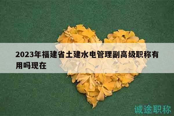 2023年福建省土建水电管理副高级职称有用吗现在