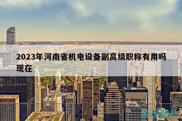 2023年河南省机电设备副高级职称有用吗现在