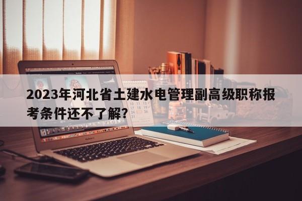 2023年河北省土建水电管理副高级职称报考条件还不了解？