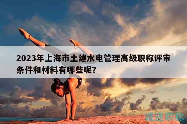 2023年上海市土建水电管理高级职称评审条件和材料有哪些呢？