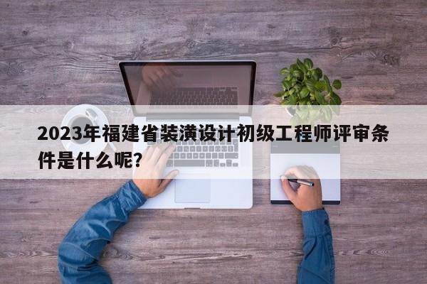 2023年福建省装潢设计初级工程师评审条件是什么呢？