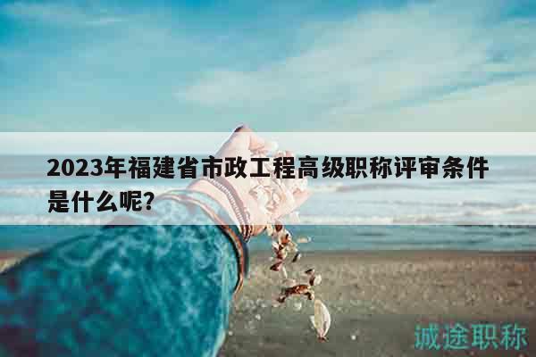 2023年福建省市政工程高级职称评审条件是什么呢？