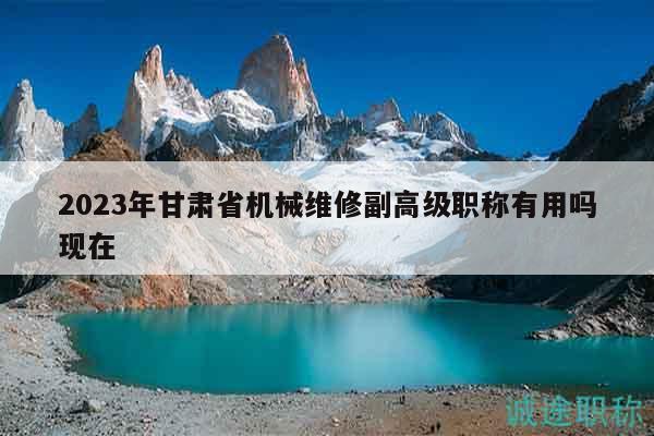 2023年甘肃省机械维修副高级职称有用吗现在