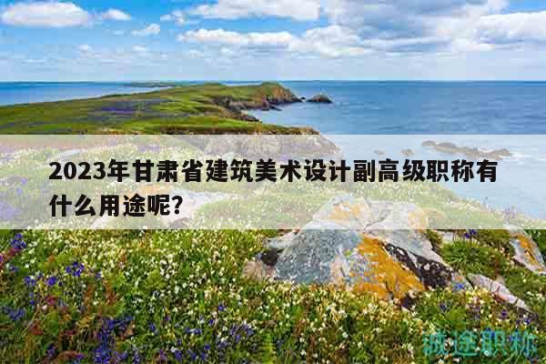 2023年甘肃省建筑美术设计副高级职称有什么用途呢？