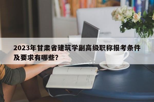 2023年甘肃省建筑学副高级职称报考条件及要求有哪些？