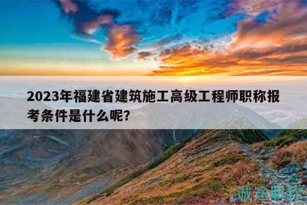 2023年福建省建筑施工高级工程师职称报考条件是什么呢？