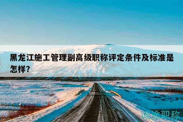 黑龙江施工管理副高级职称评定条件及标准是怎样？