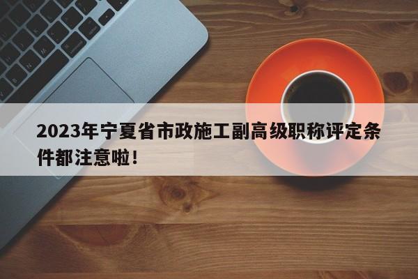2023年宁夏省市政施工副高级职称评定条件都注意啦！