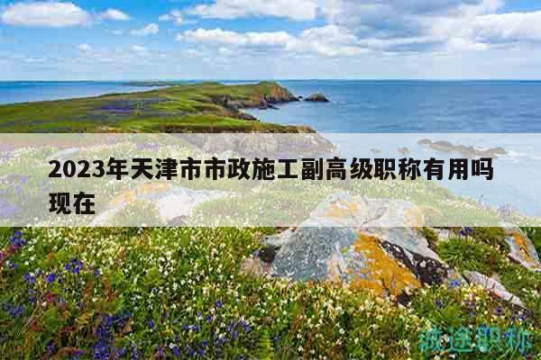 2023年天津市市政施工副高级职称有用吗现在
