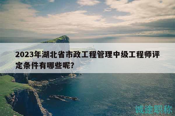 2023年湖北省市政工程管理中级工程师评定条件有哪些呢？