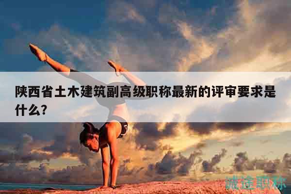 陕西省土木建筑副高级职称最新的评审要求是什么？