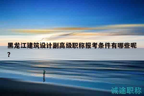 黑龙江建筑设计副高级职称报考条件有哪些呢？