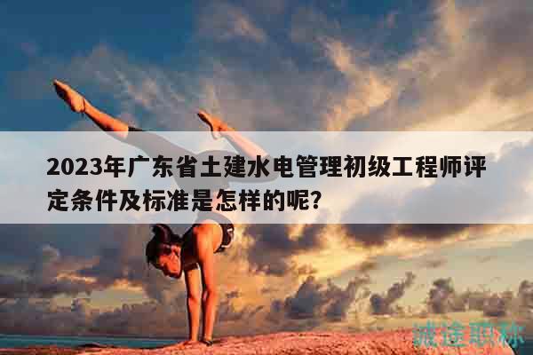 2023年广东省土建水电管理初级工程师评定条件及标准是怎样的呢？
