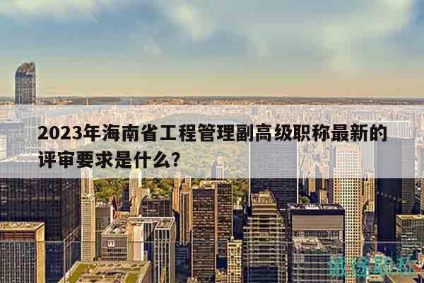 2023年海南省工程管理副高级职称最新的评审要求是什么？